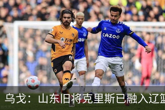 乌戈：山东旧将克里斯已融入辽篮 赛季目标冲击4强