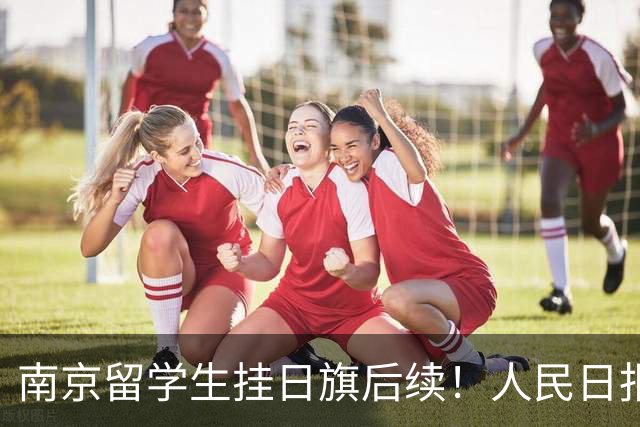 南京留学生挂日旗后续！人民日报、解放军发声，认错能换来原谅吗