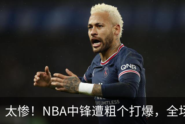 太惨！NBA中锋遭粗个打爆，全场仅得1分，杨鸣看不下去：赶快裁了