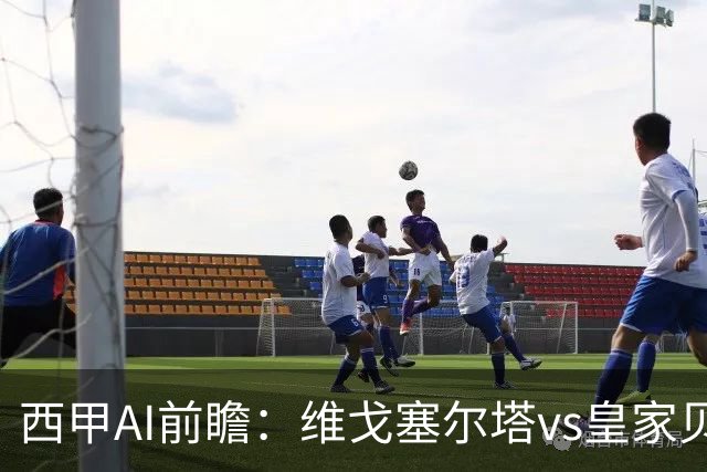 西甲AI前瞻：维戈塞尔塔vs皇家贝蒂斯，五连平的中游碰欧冠区