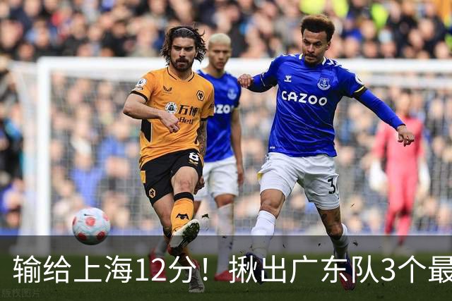 输给上海12分！揪出广东队3个最差之人，坑惨了球队