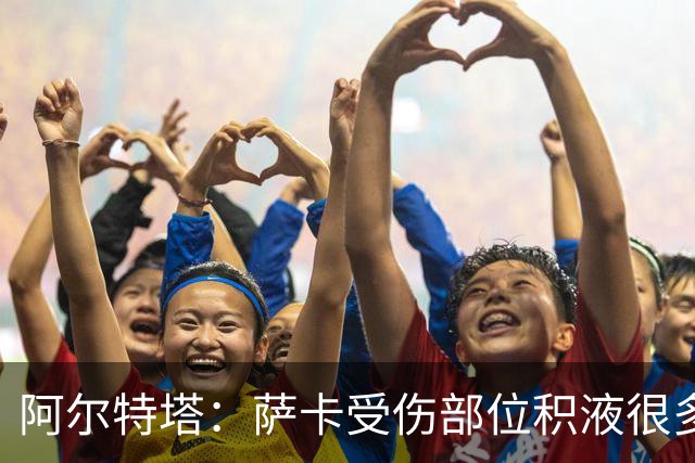 阿尔特塔：萨卡受伤部位积液很多，还需要进一步检查评估